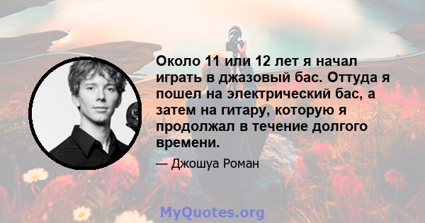 Около 11 или 12 лет я начал играть в джазовый бас. Оттуда я пошел на электрический бас, а затем на гитару, которую я продолжал в течение долгого времени.