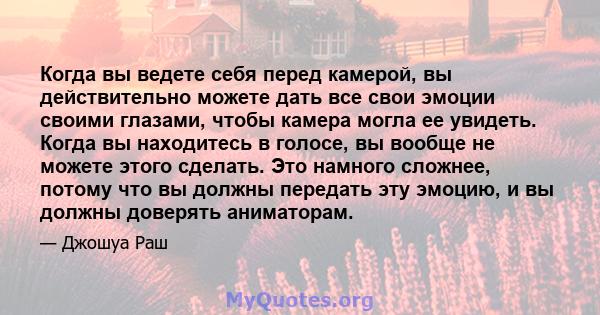 Когда вы ведете себя перед камерой, вы действительно можете дать все свои эмоции своими глазами, чтобы камера могла ее увидеть. Когда вы находитесь в голосе, вы вообще не можете этого сделать. Это намного сложнее,