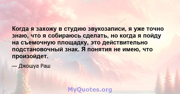 Когда я захожу в студию звукозаписи, я уже точно знаю, что я собираюсь сделать, но когда я пойду на съемочную площадку, это действительно подстановочный знак. Я понятия не имею, что произойдет.