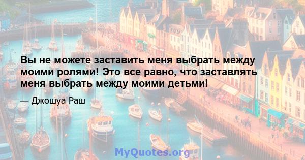 Вы не можете заставить меня выбрать между моими ролями! Это все равно, что заставлять меня выбрать между моими детьми!