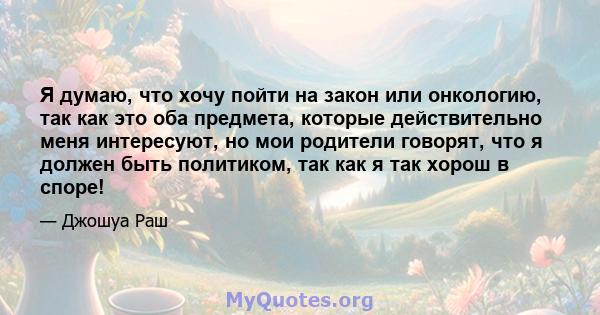 Я думаю, что хочу пойти на закон или онкологию, так как это оба предмета, которые действительно меня интересуют, но мои родители говорят, что я должен быть политиком, так как я так хорош в споре!