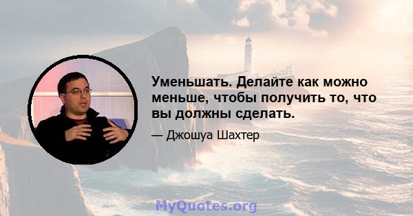 Уменьшать. Делайте как можно меньше, чтобы получить то, что вы должны сделать.