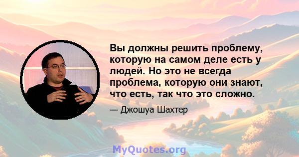 Вы должны решить проблему, которую на самом деле есть у людей. Но это не всегда проблема, которую они знают, что есть, так что это сложно.