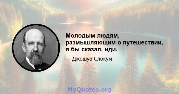 Молодым людям, размышляющим о путешествии, я бы сказал, иди.