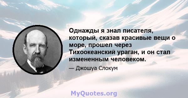 Однажды я знал писателя, который, сказав красивые вещи о море, прошел через Тихоокеанский ураган, и он стал измененным человеком.