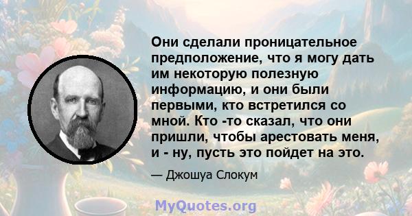 Они сделали проницательное предположение, что я могу дать им некоторую полезную информацию, и они были первыми, кто встретился со мной. Кто -то сказал, что они пришли, чтобы арестовать меня, и - ну, пусть это пойдет на