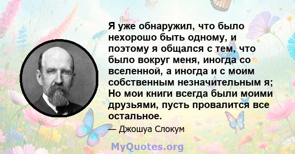 Я уже обнаружил, что было нехорошо быть одному, и поэтому я общался с тем, что было вокруг меня, иногда со вселенной, а иногда и с моим собственным незначительным я; Но мои книги всегда были моими друзьями, пусть