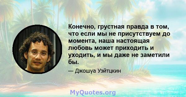 Конечно, грустная правда в том, что если мы не присутствуем до момента, наша настоящая любовь может приходить и уходить, и мы даже не заметили бы.