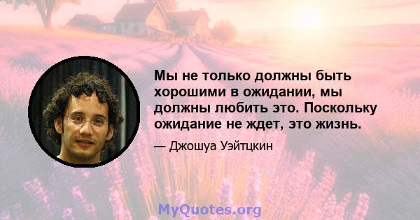 Мы не только должны быть хорошими в ожидании, мы должны любить это. Поскольку ожидание не ждет, это жизнь.