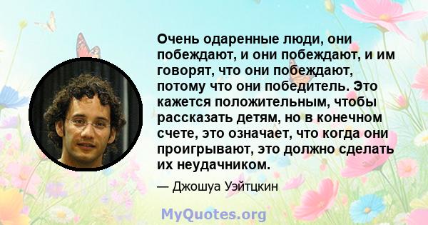 Очень одаренные люди, они побеждают, и они побеждают, и им говорят, что они побеждают, потому что они победитель. Это кажется положительным, чтобы рассказать детям, но в конечном счете, это означает, что когда они