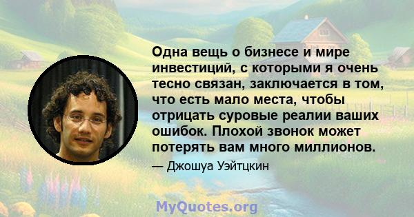 Одна вещь о бизнесе и мире инвестиций, с которыми я очень тесно связан, заключается в том, что есть мало места, чтобы отрицать суровые реалии ваших ошибок. Плохой звонок может потерять вам много миллионов.