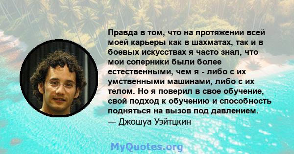 Правда в том, что на протяжении всей моей карьеры как в шахматах, так и в боевых искусствах я часто знал, что мои соперники были более естественными, чем я - либо с их умственными машинами, либо с их телом. Но я поверил 