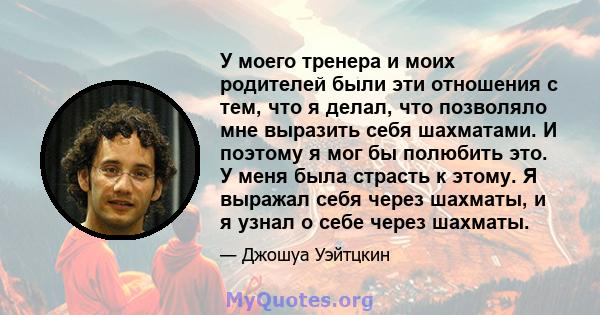 У моего тренера и моих родителей были эти отношения с тем, что я делал, что позволяло мне выразить себя шахматами. И поэтому я мог бы полюбить это. У меня была страсть к этому. Я выражал себя через шахматы, и я узнал о