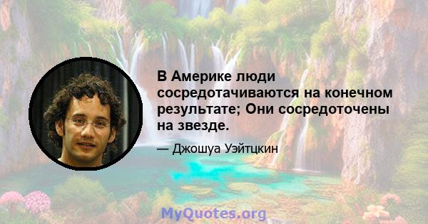 В Америке люди сосредотачиваются на конечном результате; Они сосредоточены на звезде.