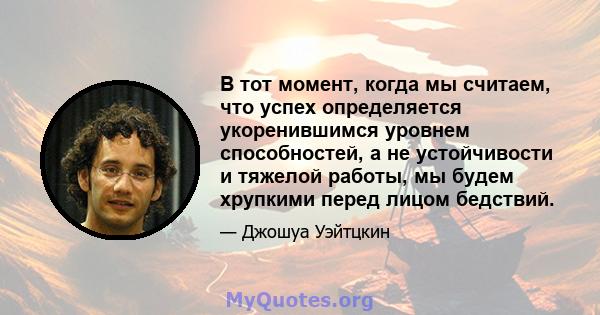 В тот момент, когда мы считаем, что успех определяется укоренившимся уровнем способностей, а не устойчивости и тяжелой работы, мы будем хрупкими перед лицом бедствий.