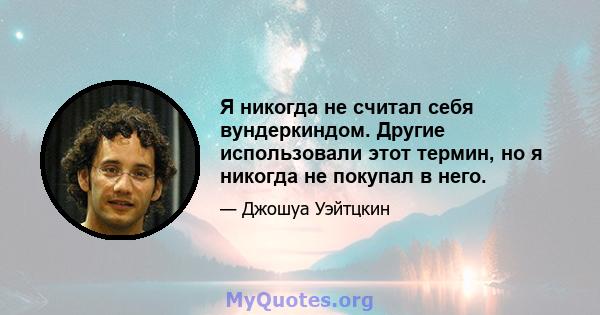 Я никогда не считал себя вундеркиндом. Другие использовали этот термин, но я никогда не покупал в него.