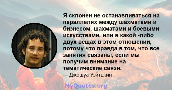 Я склонен не останавливаться на параллелях между шахматами и бизнесом, шахматами и боевыми искусствами, или в какой -либо двух вещах в этом отношении, потому что правда в том, что все занятия связаны, если мы получим