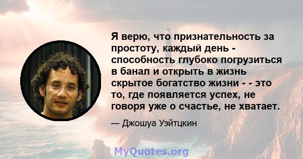 Я верю, что признательность за простоту, каждый день - способность глубоко погрузиться в банал и открыть в жизнь скрытое богатство жизни - - это то, где появляется успех, не говоря уже о счастье, не хватает.