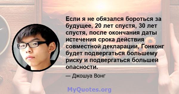 Если я не обязался бороться за будущее, 20 лет спустя, 30 лет спустя, после окончания даты истечения срока действия совместной декларации, Гонконг будет подвергаться большему риску и подвергаться большей опасности.