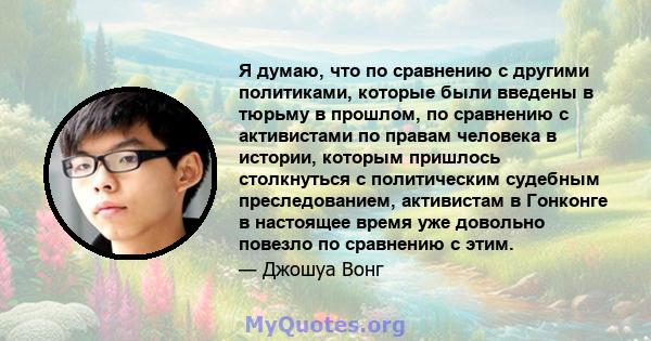 Я думаю, что по сравнению с другими политиками, которые были введены в тюрьму в прошлом, по сравнению с активистами по правам человека в истории, которым пришлось столкнуться с политическим судебным преследованием,