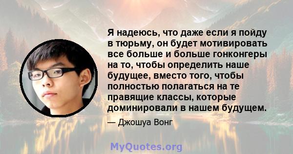 Я надеюсь, что даже если я пойду в тюрьму, он будет мотивировать все больше и больше гонконгеры на то, чтобы определить наше будущее, вместо того, чтобы полностью полагаться на те правящие классы, которые доминировали в 