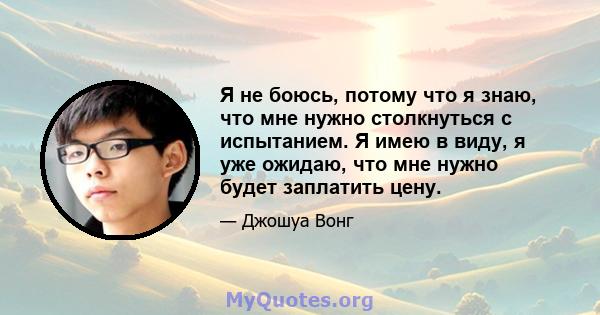 Я не боюсь, потому что я знаю, что мне нужно столкнуться с испытанием. Я имею в виду, я уже ожидаю, что мне нужно будет заплатить цену.