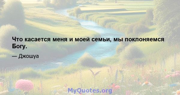 Что касается меня и моей семьи, мы поклоняемся Богу.