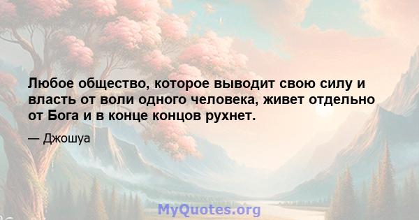 Любое общество, которое выводит свою силу и власть от воли одного человека, живет отдельно от Бога и в конце концов рухнет.