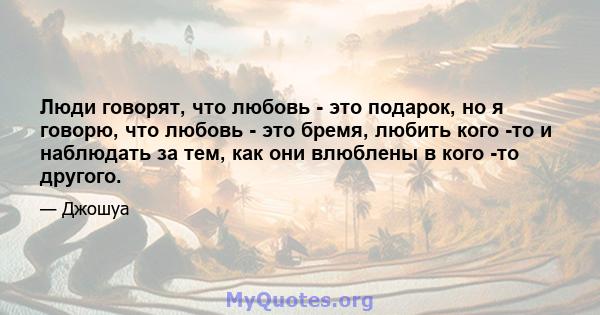 Люди говорят, что любовь - это подарок, но я говорю, что любовь - это бремя, любить кого -то и наблюдать за тем, как они влюблены в кого -то другого.