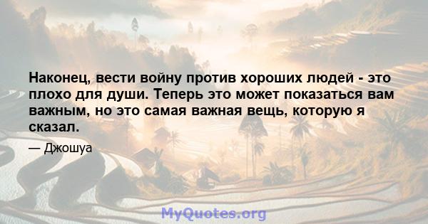 Наконец, вести войну против хороших людей - это плохо для души. Теперь это может показаться вам важным, но это самая важная вещь, которую я сказал.