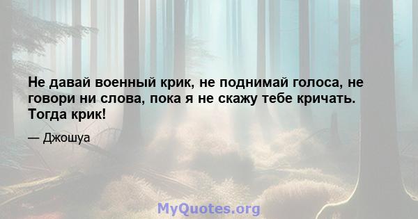 Не давай военный крик, не поднимай голоса, не говори ни слова, пока я не скажу тебе кричать. Тогда крик!