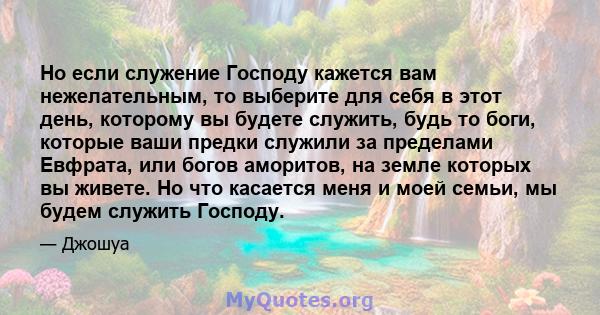 Но если служение Господу кажется вам нежелательным, то выберите для себя в этот день, которому вы будете служить, будь то боги, которые ваши предки служили за пределами Евфрата, или богов аморитов, на земле которых вы