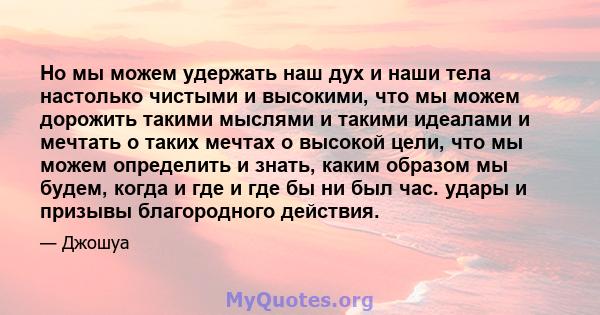 Но мы можем удержать наш дух и наши тела настолько чистыми и высокими, что мы можем дорожить такими мыслями и такими идеалами и мечтать о таких мечтах о высокой цели, что мы можем определить и знать, каким образом мы