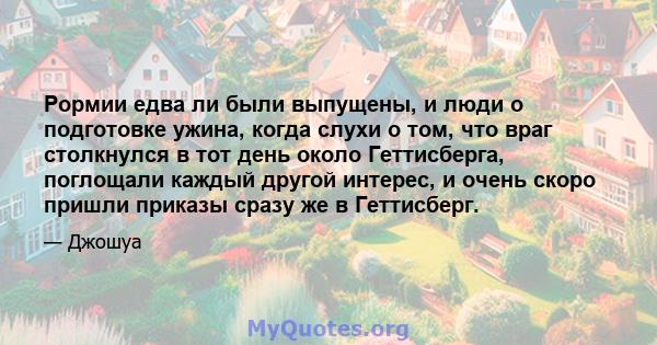 Рормии едва ли были выпущены, и люди о подготовке ужина, когда слухи о том, что враг столкнулся в тот день около Геттисберга, поглощали каждый другой интерес, и очень скоро пришли приказы сразу же в Геттисберг.