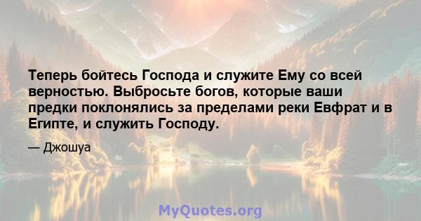 Теперь бойтесь Господа и служите Ему со всей верностью. Выбросьте богов, которые ваши предки поклонялись за пределами реки Евфрат и в Египте, и служить Господу.