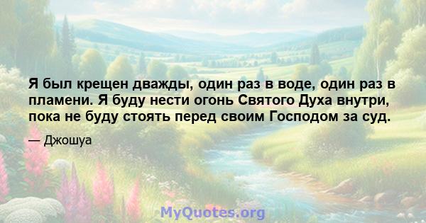 Я был крещен дважды, один раз в воде, один раз в пламени. Я буду нести огонь Святого Духа внутри, пока не буду стоять перед своим Господом за суд.