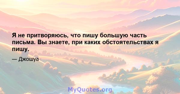 Я не притворяюсь, что пишу большую часть письма. Вы знаете, при каких обстоятельствах я пишу.