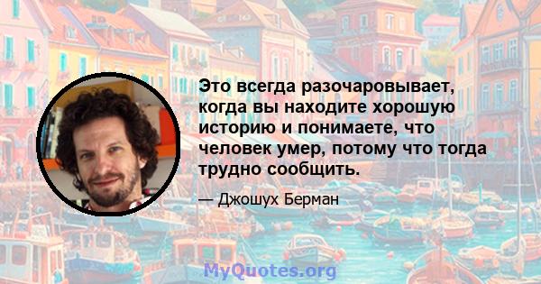 Это всегда разочаровывает, когда вы находите хорошую историю и понимаете, что человек умер, потому что тогда трудно сообщить.