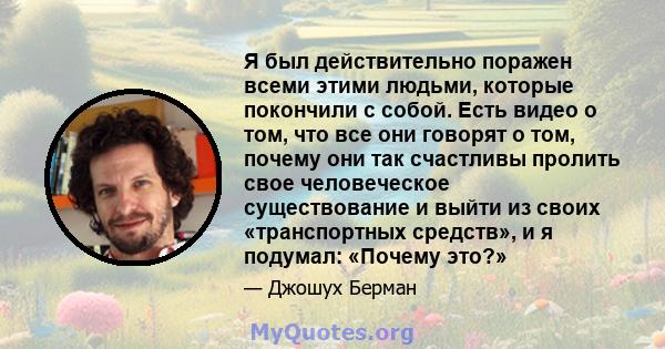 Я был действительно поражен всеми этими людьми, которые покончили с собой. Есть видео о том, что все они говорят о том, почему они так счастливы пролить свое человеческое существование и выйти из своих «транспортных