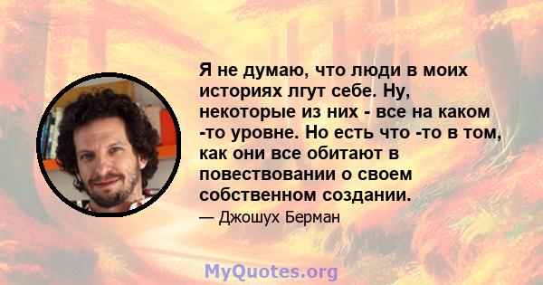 Я не думаю, что люди в моих историях лгут себе. Ну, некоторые из них - все на каком -то уровне. Но есть что -то в том, как они все обитают в повествовании о своем собственном создании.