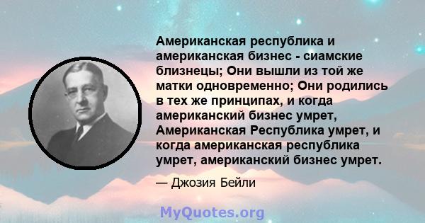 Американская республика и американская бизнес - сиамские близнецы; Они вышли из той же матки одновременно; Они родились в тех же принципах, и когда американский бизнес умрет, Американская Республика умрет, и когда