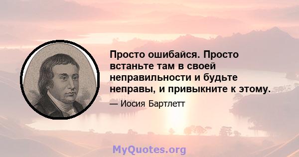 Просто ошибайся. Просто встаньте там в своей неправильности и будьте неправы, и привыкните к этому.