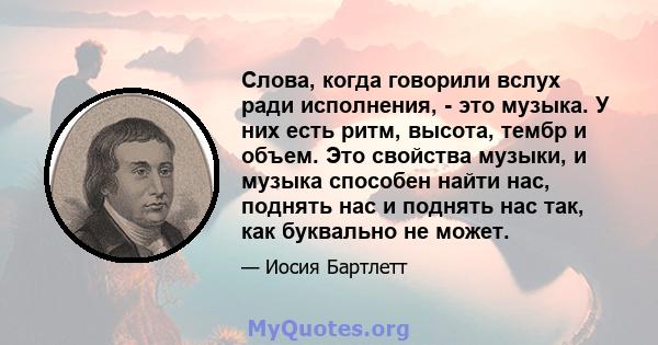 Слова, когда говорили вслух ради исполнения, - это музыка. У них есть ритм, высота, тембр и объем. Это свойства музыки, и музыка способен найти нас, поднять нас и поднять нас так, как буквально не может.