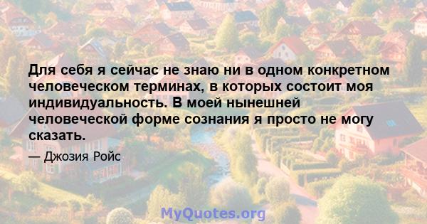 Для себя я сейчас не знаю ни в одном конкретном человеческом терминах, в которых состоит моя индивидуальность. В моей нынешней человеческой форме сознания я просто не могу сказать.