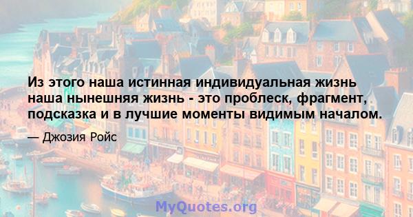 Из этого наша истинная индивидуальная жизнь наша нынешняя жизнь - это проблеск, фрагмент, подсказка и в лучшие моменты видимым началом.