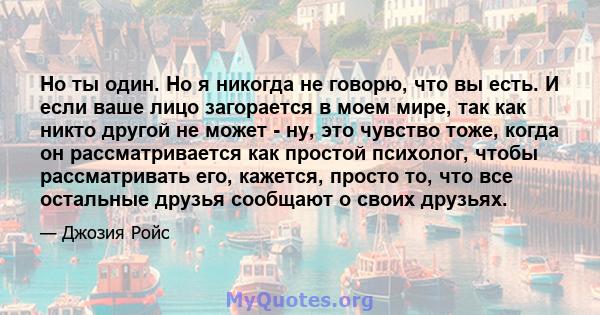 Но ты один. Но я никогда не говорю, что вы есть. И если ваше лицо загорается в моем мире, так как никто другой не может - ну, это чувство тоже, когда он рассматривается как простой психолог, чтобы рассматривать его,