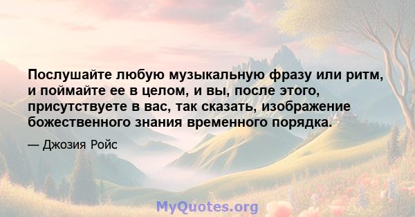 Послушайте любую музыкальную фразу или ритм, и поймайте ее в целом, и вы, после этого, присутствуете в вас, так сказать, изображение божественного знания временного порядка.