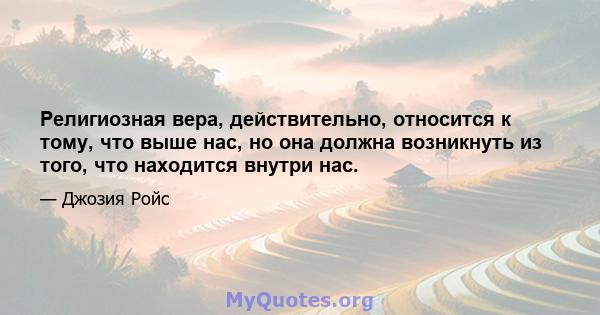 Религиозная вера, действительно, относится к тому, что выше нас, но она должна возникнуть из того, что находится внутри нас.