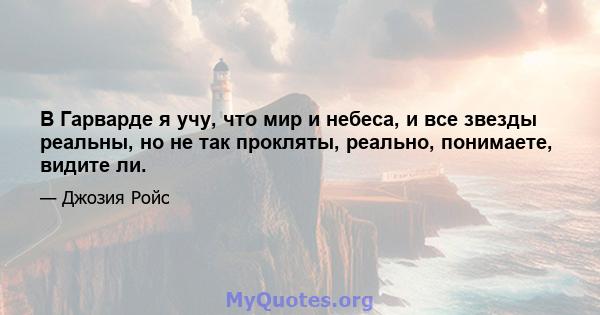 В Гарварде я учу, что мир и небеса, и все звезды реальны, но не так прокляты, реально, понимаете, видите ли.