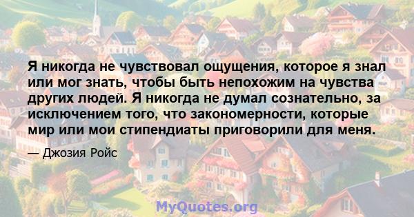 Я никогда не чувствовал ощущения, которое я знал или мог знать, чтобы быть непохожим на чувства других людей. Я никогда не думал сознательно, за исключением того, что закономерности, которые мир или мои стипендиаты